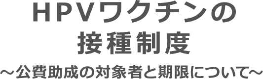 HPVワクチンの接種制度 ～公費助成の対象者と期限について～